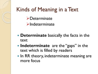 Kinds of Meaning in a Text
Determinate
Indeterminate
 Determinate basically the facts in the
text
 Indeterminate are the “gaps” in the
text which is filled by readers
 In RR theory, indeterminate meaning are
more focus
 