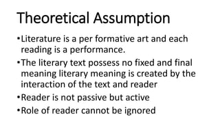 Theoretical Assumption
•Literature is a per formative art and each
reading is a performance.
•The literary text possess no fixed and final
meaning literary meaning is created by the
interaction of the text and reader
•Reader is not passive but active
•Role of reader cannot be ignored
 