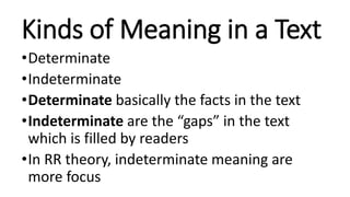 Kinds of Meaning in a Text
•Determinate
•Indeterminate
•Determinate basically the facts in the text
•Indeterminate are the “gaps” in the text
which is filled by readers
•In RR theory, indeterminate meaning are
more focus
 
