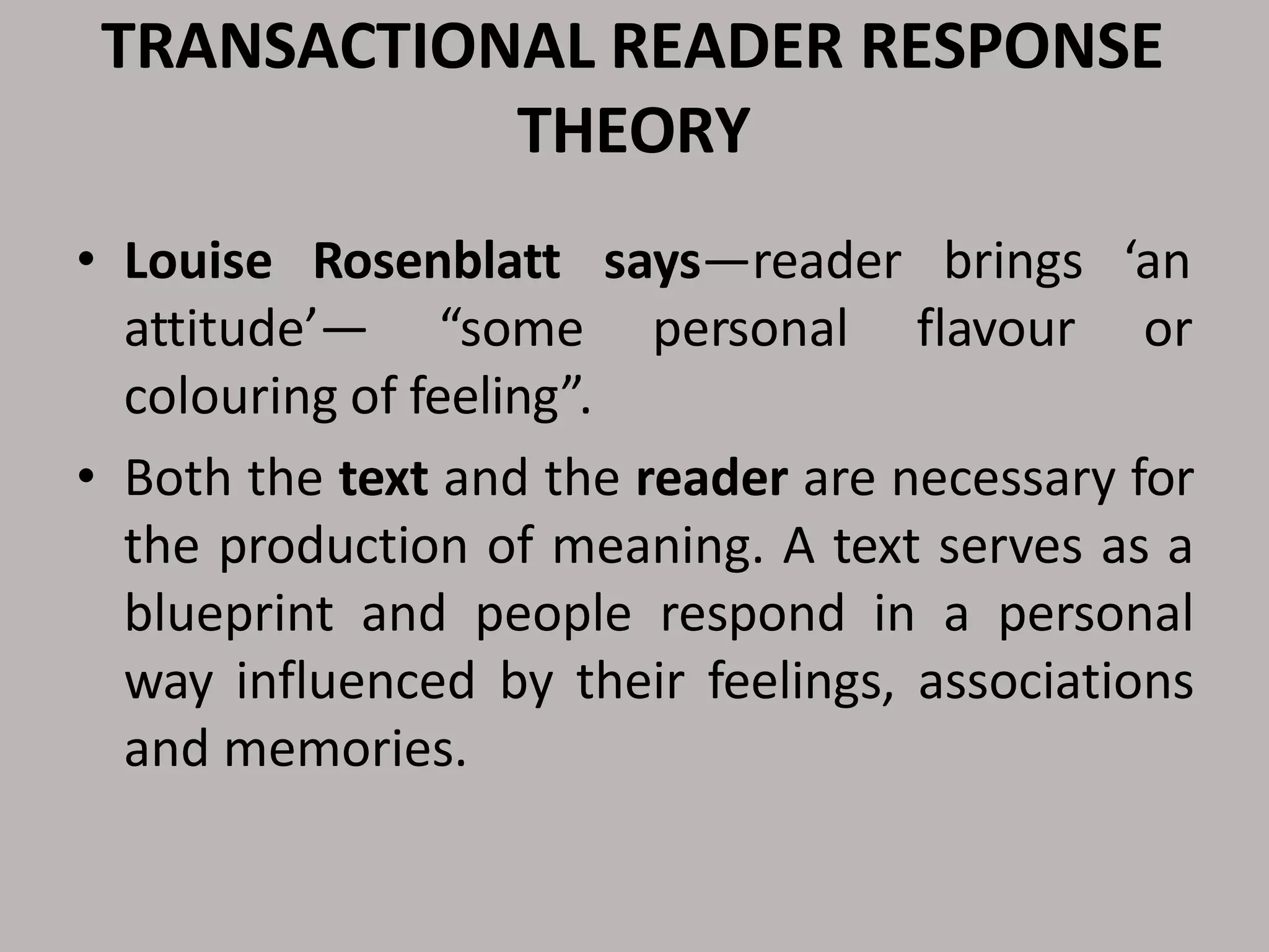 TRANSACTIONAL READER RESPONSE
THEORY
• Louise Rosenblatt says—reader brings ‘an
attitude’— “some personal flavour or
colouring of feeling”.
• Both the text and the reader are necessary for
the production of meaning. A text serves as a
blueprint and people respond in a personal
way influenced by their feelings, associations
and memories.
 