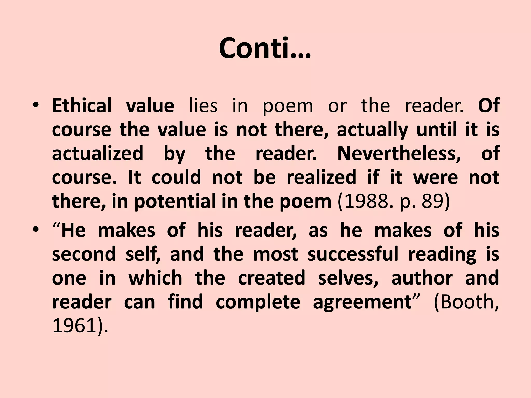 Conti…
• Ethical value lies in poem or the reader. Of
course the value is not there, actually until it is
actualized by the reader. Nevertheless, of
course. It could not be realized if it were not
there, in potential in the poem (1988. p. 89)
• “He makes of his reader, as he makes of his
second self, and the most successful reading is
one in which the created selves, author and
reader can find complete agreement” (Booth,
1961).
 