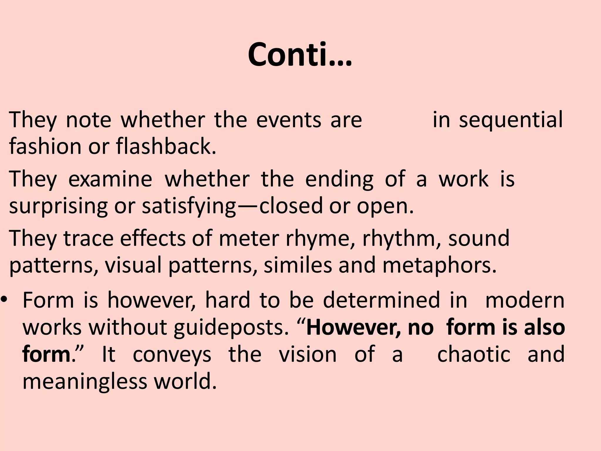 Conti…
in sequential
They note whether the events are
fashion or flashback.
They examine whether the ending of a work is
surprising or satisfying—closed or open.
They trace effects of meter rhyme, rhythm, sound
patterns, visual patterns, similes and metaphors.
• Form is however, hard to be determined in modern
works without guideposts. “However, no form is also
form.” It conveys the vision of a chaotic and
meaningless world.
 