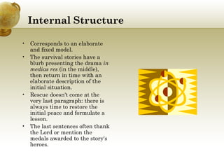 Internal   Structure Corresponds to an elaborate and fixed model. The survival stories have a blurb presenting the drama  in medias res  (in the middle), then return in time with an elaborate description of the initial situation. Rescue doesn't come at the very last paragraph: there is always time to restore the initial peace and formulate a lesson. The last sentences often thank the Lord or mention the medals awarded to the story's heroes. 