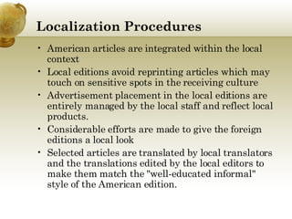 Localization   Procedures American articles are integrated within the local context  Local editions avoid reprinting articles which may touch on sensitive spots in the receiving culture Advertisement placement in the local editions are entirely managed by the local staff and reflect local products.  Considerable efforts are made to give the foreign editions a local look Selected articles are translated by local translators and the translations edited by the local editors to make them match the "well-educated informal" style of the American edition.  