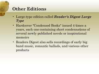 Other Editions Large-type edition called  Reader's Digest Large Type Hardcover "Condensed Books" issued 4 times a years, each one containing short condensations of several newly published novels or inspirational memoirs Readers Digest also sells recordings of early big band music, romantic ballads, and various other products 