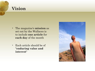 Vision The magazine's  mission  as set out by the Wallaces is to include  one article  for  each day  of the month Each article should be of " enduring value and interest "  