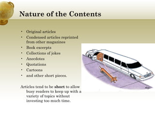 Nature of the Contents Original articles Condensed articles reprinted from other magazines Book excerpts Collections of jokes Anecdotes Quotations Cartoons and other short pieces. Articles tend to be  short  to allow busy readers to keep up with a variety of topics without investing too much time.  