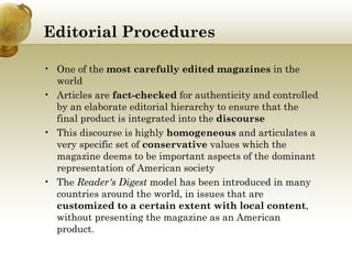 Editorial Procedures One of the  most carefully edited magazines  in the world Articles are  fact-checked  for authenticity and controlled by an elaborate editorial hierarchy to ensure that the final product is integrated into the  discourse  This discourse is highly  homogeneous  and articulates a very specific set of  conservative  values which the magazine deems to be important aspects of the dominant representation of American society The  Reader's Digest  model has been introduced in many countries around the world, in issues that are  customized to a certain extent with local content , without presenting the magazine as an American product. 