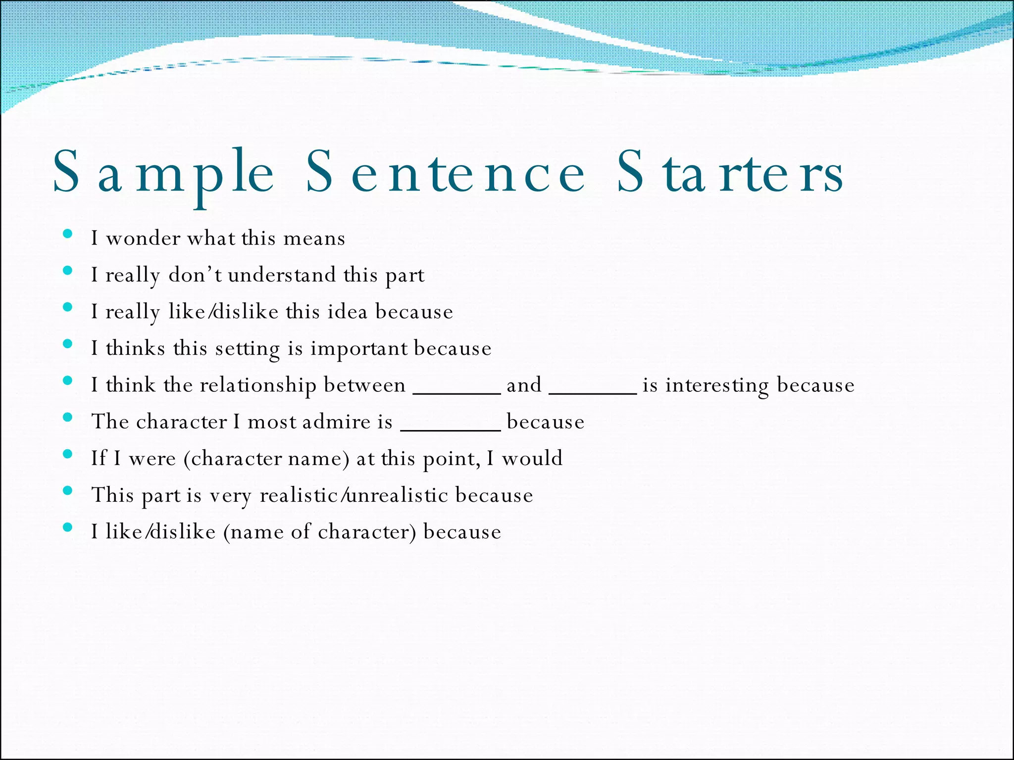 Sample Sentence Starters I wonder what this means I really don’t understand this part I really like/dislike this idea because I thinks this setting is important because I think the relationship between _______ and _______ is interesting because The character I most admire is ________ because If I were (character name) at this point, I would This part is very realistic/unrealistic because I like/dislike (name of character) because 