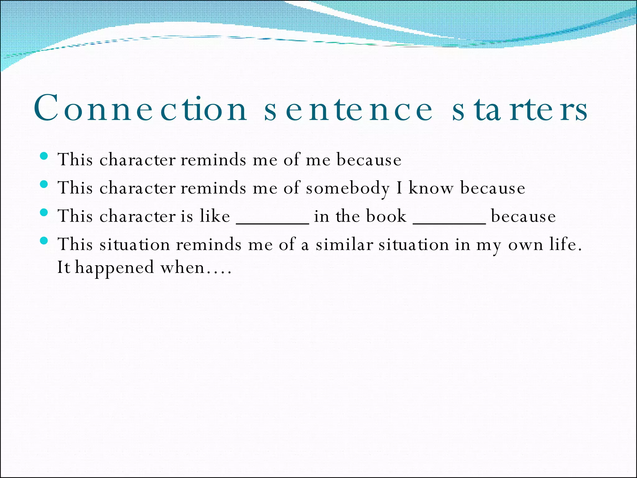 Connection sentence starters This character reminds me of me because This character reminds me of somebody I know because This character is like _______ in the book _______ because This situation reminds me of a similar situation in my own life.  It happened when…. 