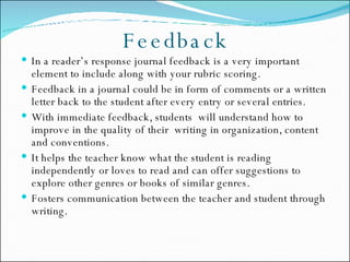Feedback In a reader’s response journal feedback is a very important element to include along with your rubric scoring. Feedback in a journal could be in form of comments or a written letter back to the student after every entry or several entries. With immediate feedback, students  will understand how to improve in the quality of their  writing in organization, content and conventions. It helps the teacher know what the student is reading independently or loves to read and can offer suggestions to explore other genres or books of similar genres. Fosters communication between the teacher and student through writing. 