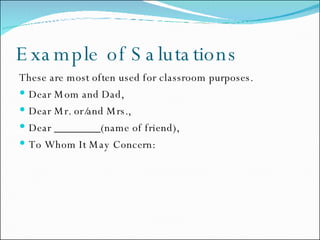 Example of Salutations  These are most often used for classroom purposes. Dear Mom and Dad, Dear Mr. or/and Mrs., Dear ________(name of friend), To Whom It May Concern: 