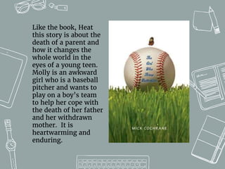Like the book, Heat
this story is about the
death of a parent and
how it changes the
whole world in the
eyes of a young teen.
Molly is an awkward
girl who is a baseball
pitcher and wants to
play on a boy’s team
to help her cope with
the death of her father
and her withdrawn
mother. It is
heartwarming and
enduring.
 