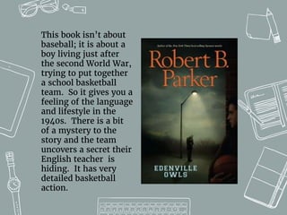 This book isn’t about
baseball; it is about a
boy living just after
the second World War,
trying to put together
a school basketball
team. So it gives you a
feeling of the language
and lifestyle in the
1940s. There is a bit
of a mystery to the
story and the team
uncovers a secret their
English teacher is
hiding. It has very
detailed basketball
action.
 