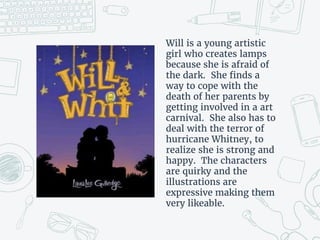 Will is a young artistic
girl who creates lamps
because she is afraid of
the dark. She finds a
way to cope with the
death of her parents by
getting involved in a art
carnival. She also has to
deal with the terror of
hurricane Whitney, to
realize she is strong and
happy. The characters
are quirky and the
illustrations are
expressive making them
very likeable.
 