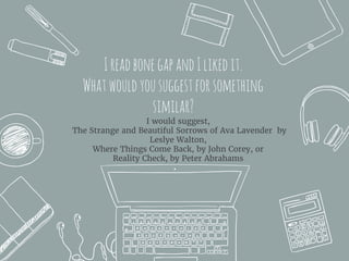 IreadbonegapandIlikedit.
Whatwouldyousuggestforsomething
similar?
I would suggest,
The Strange and Beautiful Sorrows of Ava Lavender by
Leslye Walton,
Where Things Come Back, by John Corey, or
Reality Check, by Peter Abrahams
 