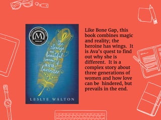 Like Bone Gap, this
book combines magic
and reality; the
heroine has wings. It
is Ava’s quest to find
out why she is
different. It is a
complex story about
three generations of
women and how love
can be hindered, but
prevails in the end.
 