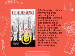 Like Bone Gap this is a
story about a boy
searching for a
missing girl. Cody is a
small town boy who
has dropped out of
high school and finds
himself submerged
outside of his element
to solve a mystery. He
encounters many
complex characters,
but because this is a
thriller it is a very
fast-paced story.
 