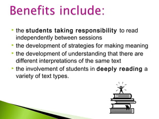 the students taking responsibility to read
independently between sessions
 the development of strategies for making meaning
 the development of understanding that there are
different interpretations of the same text
 the involvement of students in deeply reading a
variety of text types.


 