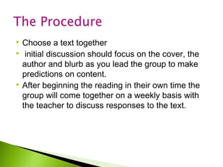 Choose a text together
 initial discussion should focus on the cover, the
author and blurb as you lead the group to make
predictions on content.
 After beginning the reading in their own time the
group will come together on a weekly basis with
the teacher to discuss responses to the text.


 