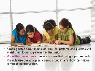




Keeping notes about their likes, dislikes, patterns and puzzles will
assist them to participate in the discussion.
Model this procedure to the whole class first using a picture book.
Possibly use one group as a demo group in a fishbowl technique
to model the discussion.

 