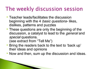 Teacher leads/facilitates the discussion
beginning with the 4 basic questions- likes,
dislikes, patterns and puzzles
 These questions are only the beginning of the
discussion, a catalyst to lead to the general and
special questions.
(see extract from “Tell Me”)
 Bring the readers back to the text to ‘back up’
their ideas and opinions
 Now and then, sum up the discussion and ideas.


 