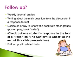 








Weekly ‘journal’ entries
Writing about the main question from the discussion in
a response format
Decide on a way to ‘share’ the book with other groups
(poster, play, book ‘trailer’)
(Check out one student ’s response in the form
of a ‘trailer’ on “The Canterville Ghost ” at the
end of this slide presentation )
Follow up with related texts.

 