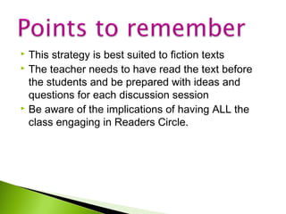 This strategy is best suited to fiction texts
 The teacher needs to have read the text before
the students and be prepared with ideas and
questions for each discussion session
 Be aware of the implications of having ALL the
class engaging in Readers Circle.


 