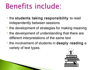 the students taking responsibility to read
independently between sessions
 the development of strategies for making meaning
 the development of understanding that there are
different interpretations of the same text
 the involvement of students in deeply reading a
variety of text types.


 