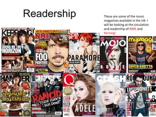 Readership   These are some of the music
             magazines available in the UK. I
             will be looking at the circulation
             and readership of NME and
             Kerrang!
 