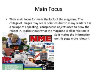 Main FocusTheir main focus for me is the look of the magazine, The collage of images may seem pointless but to many readers it is a collage of appealing , conspicuous objects used to draw the reader in. It also shows what the magazine is all in relation to 					So it makes the information 					on this page more relevant. 