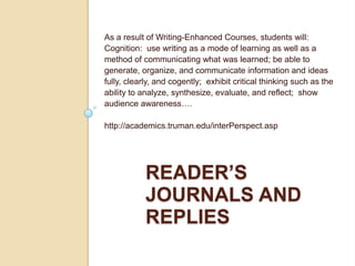 As a result of Writing-Enhanced Courses, students will: Cognition:  use writing as a mode of learning as well as a method of communicating what was learned; be able to generate, organize, and communicate information and ideas fully, clearly, and cogently;  exhibit critical thinking such as the ability to analyze, synthesize, evaluate, and reflect;  show audience awareness…. http://academics.truman.edu/interPerspect.asp Reader’s journals and replies 
