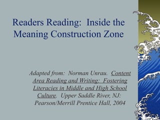 Readers Reading: Inside the
Meaning Construction Zone
Adapted from: Norman Unrau. Content
Area Reading and Writing: Fostering
Literacies in Middle and High School
Culture. Upper Saddle River, NJ:
Pearson/Merrill Prentice Hall, 2004
 