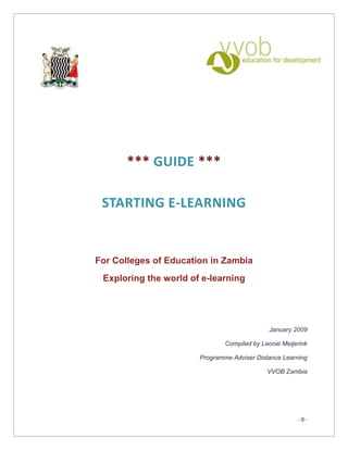 *** GUIDE ***

 STARTING E-LEARNING


For Colleges of Education in Zambia
 Exploring the world of e-learning




                                              January 2009

                               Compiled by Leonie Meijerink

                       Programme Adviser Distance Learning

                                             VVOB Zambia




                                                       -0-
 
