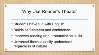 Why Use Reader’s Theater
• Students have fun with English
• Builds self-esteem and confidence
• Improves reading and pronunciation skills
• Universal themes easily understood,
regardless of culture

 