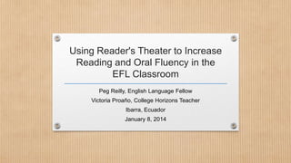 Using Reader's Theater to Increase
Reading and Oral Fluency in the
EFL Classroom
Peg Reilly, English Language Fellow
Victoria Proaño, College Horizons Teacher
Ibarra, Ecuador
January 8, 2014

 