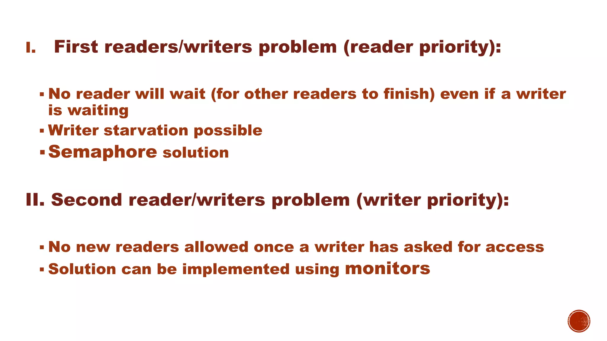 I. First readers/writers problem (reader priority):
 No reader will wait (for other readers to finish) even if a writer
is waiting
 Writer starvation possible
Semaphore solution
II. Second reader/writers problem (writer priority):
 No new readers allowed once a writer has asked for access
 Solution can be implemented using monitors
 