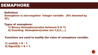 SEMAPHORE
Definition:
Semaphore is non-negative integer variable (It’s denoted by
‘S’).
Types of semaphore:
1) Binary Semaphore(value between 0 & 1)
2) Counting Semaphore(value are 1,2,3…..)
Functions are used to modify the value of semaphore variable.
1) wait(S) = S – 1
2) Signal(S) = S + 1
 
