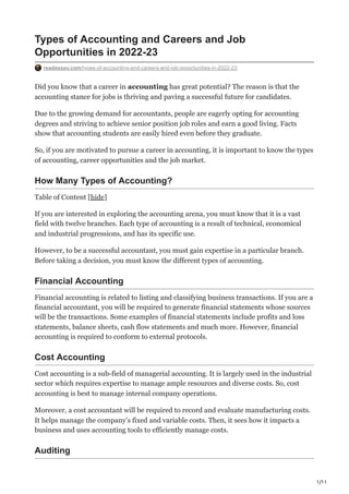 1/11
Types of Accounting and Careers and Job
Opportunities in 2022-23
readessay.com/types-of-accounting-and-careers-and-job-opportunities-in-2022-23
Did you know that a career in accounting has great potential? The reason is that the
accounting stance for jobs is thriving and paving a successful future for candidates.
Due to the growing demand for accountants, people are eagerly opting for accounting
degrees and striving to achieve senior position job roles and earn a good living. Facts
show that accounting students are easily hired even before they graduate.
So, if you are motivated to pursue a career in accounting, it is important to know the types
of accounting, career opportunities and the job market.
How Many Types of Accounting?
Table of Content [hide]
If you are interested in exploring the accounting arena, you must know that it is a vast
field with twelve branches. Each type of accounting is a result of technical, economical
and industrial progressions, and has its specific use.
However, to be a successful accountant, you must gain expertise in a particular branch.
Before taking a decision, you must know the different types of accounting.
Financial Accounting
Financial accounting is related to listing and classifying business transactions. If you are a
financial accountant, you will be required to generate financial statements whose sources
will be the transactions. Some examples of financial statements include profits and loss
statements, balance sheets, cash flow statements and much more. However, financial
accounting is required to conform to external protocols.
Cost Accounting
Cost accounting is a sub-field of managerial accounting. It is largely used in the industrial
sector which requires expertise to manage ample resources and diverse costs. So, cost
accounting is best to manage internal company operations.
Moreover, a cost accountant will be required to record and evaluate manufacturing costs.
It helps manage the company’s fixed and variable costs. Then, it sees how it impacts a
business and uses accounting tools to efficiently manage costs.
Auditing
 
