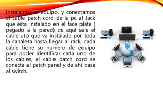 Instalamos el equipo, y conectamos
el cable patch cord de la pc al Jack
que esta instalado en el face plate (
pegado a la pared) de aquí sale el
cable utp que va instalado por toda
la canaleta hasta llegar al rack; cada
cable tiene su numero de equipo
para poder identificar cada uno de
los cables, el cable patch cord se
conecta al patch panel y de ahí pasa
al switch.
 