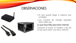 OBSERVACIONES
• El rack puede llegar a máximo seis
unidades.
• Los circuitos de energía regulada
tiene cable ups.
Lo que hace falta para tener internet.
Conectar el router al modem y de ahí
al rack para tener una red o internet.
 