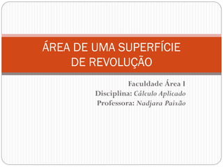 Faculdade Área I
Disciplina: Cálculo Aplicado
Professora: Nadjara Paixão
ÁREA DE UMA SUPERFÍCIE
DE REVOLUÇÃO
 