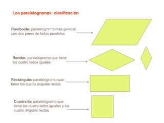 Los paralelogramos: clasificación
Romboide: paralelogramo más general,
con dos pares de lados paralelos
Rombo: paralelogramo que tiene
los cuatro lados iguales
Rectángulo: paralelogramo que
tiene los cuatro ángulos rectos
Cuadrado: paralelogramo que
tiene los cuatro lados iguales y los
cuatro ángulos rectos
 
