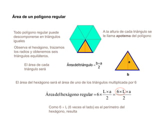 Área de un polígono regular
Todo polígono regular puede
descomponerse en triángulos
iguales
Como 6  L (6 veces el lado) es el perímetro del
hexágono, resulta
El área del hexágono será el área de uno de los triángulos multiplicada por 6
A la altura de cada triángulo se
le llama apotema del polígono
2
aL6
2
aL
6regularhexágonodelÁrea




Observa el hexágono, trazamos
los radios y obtenemos seis
triángulos equiláteros.
2
abtriángulodelÁrea El área de cada
triángulo será
b
a
 