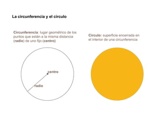 La circunferencia y el círculo
Circunferencia: lugar geométrico de los
puntos que están a la misma distancia
(radio) de uno fijo (centro)
Círculo: superficie encerrada en
el interior de una circunferencia
centro
radio
 