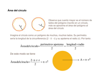 Área del círculo
Observa que cuanto mayor es el número de
lados del polígono inscrito en un círculo,
más se aproxima el área del polígono al
área del círculo
r
r
Imagina el círculo como un polígono de muchos, muchos lados. Su perímetro
sería la longitud de la circunferencia (2 ·  · r) y su apotema el radio (r). Por tanto:
2
radiolongitud
2
apotemaperímetro
círculodelÁrea




2r
2
rr2
círuclodelÁrea 


De este modo se tiene
2rA 
 