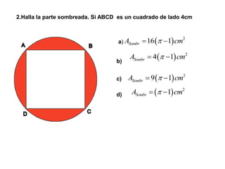 2.Halla la parte sombreada. Si ABCD es un cuadrado de lado 4cm
a)
b)
c)
d)
  2
16 1SombrA cm 
  2
4 1SombrA cm 
  2
9 1SombrA cm 
  2
1SombrA cm 
 