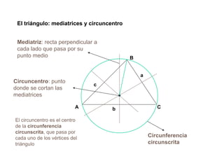 CA
B
a
b
c
El triángulo: mediatrices y circuncentro
Circuncentro: punto
donde se cortan las
mediatrices
Mediatriz: recta perpendicular a
cada lado que pasa por su
punto medio
El circuncentro es el centro
de la circunferencia
circunscrita, que pasa por
cada uno de los vértices del
triángulo
Circunferencia
circunscrita
 