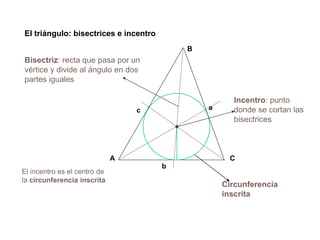 El triángulo: bisectrices e incentro
Incentro: punto
donde se cortan las
bisectrices
Bisectriz: recta que pasa por un
vértice y divide al ángulo en dos
partes iguales
El incentro es el centro de
la circunferencia inscrita
CA
B
a
b
c
Circunferencia
inscrita
 