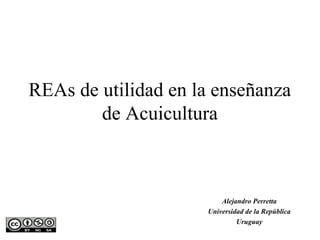 REAs de utilidad en la enseñanza
        de Acuicultura



                         Alejandro Perretta
                     Universidad de la República
                              Uruguay
 